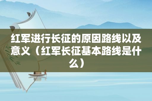 红军进行长征的原因路线以及意义（红军长征基本路线是什么）