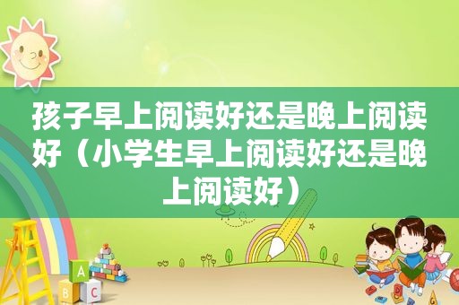 孩子早上阅读好还是晚上阅读好（小学生早上阅读好还是晚上阅读好）