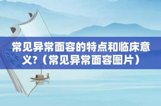 常见异常面容的特点和临床意义?（常见异常面容图片）