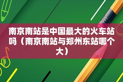 南京南站是中国最大的火车站吗（南京南站与郑州东站哪个大）