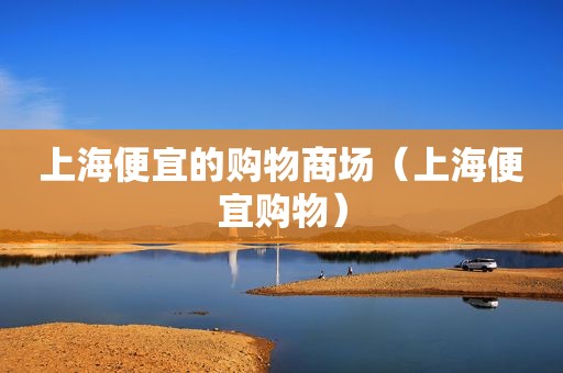 上海便宜的购物商场（上海便宜购物）