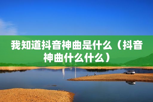 我知道抖音神曲是什么（抖音神曲什么什么）
