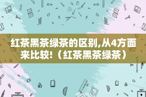 红茶黑茶绿茶的区别,从4方面来比较!（红茶黑茶绿茶）