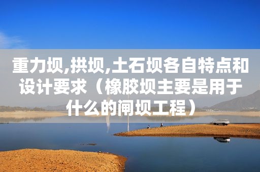 重力坝,拱坝,土石坝各自特点和设计要求（橡胶坝主要是用于什么的闸坝工程）