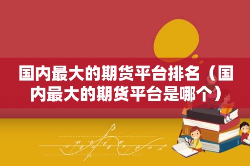 国内最大的期货平台排名（国内最大的期货平台是哪个）