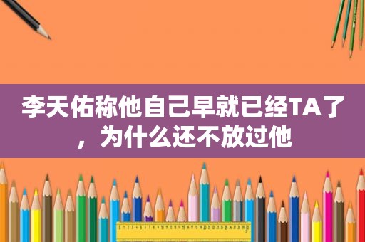 李天佑称他自己早就已经TA了，为什么还不放过他
