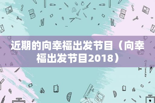 近期的向幸福出发节目（向幸福出发节目2018）