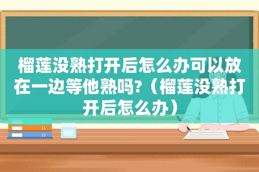 榴莲没熟打开后怎么办可以放在一边等他熟吗?（榴莲没熟打开后怎么办）
