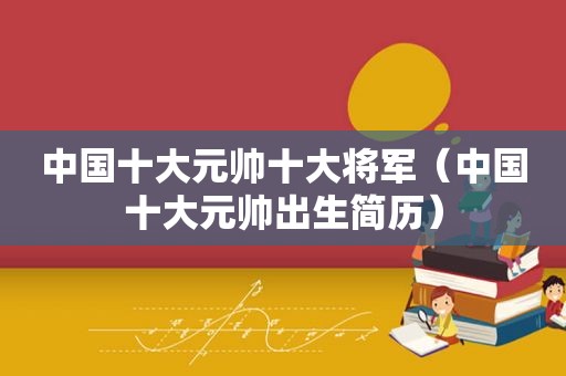 中国十大元帅十大将军（中国十大元帅出生简历）