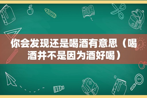 你会发现还是喝酒有意思（喝酒并不是因为酒好喝）