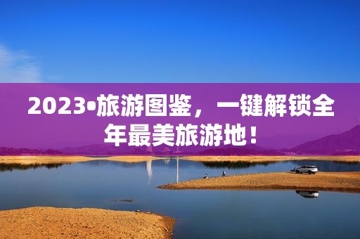 2023•旅游图鉴，一键解锁全年最美旅游地！