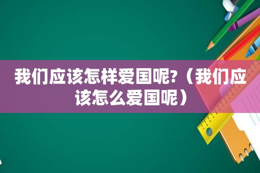 我们应该怎样爱国呢?（我们应该怎么爱国呢）