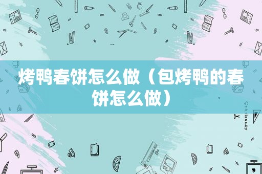 烤鸭春饼怎么做（包烤鸭的春饼怎么做）