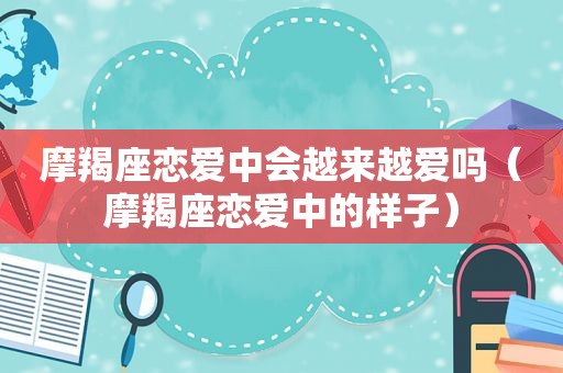 摩羯座恋爱中会越来越爱吗（摩羯座恋爱中的样子）