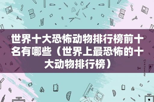 世界十大恐怖动物排行榜前十名有哪些（世界上最恐怖的十大动物排行榜）