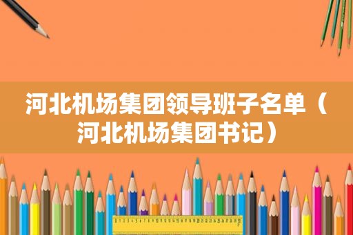 河北机场集团领导班子名单（河北机场集团书记）