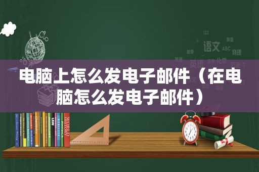 电脑上怎么发电子邮件（在电脑怎么发电子邮件）