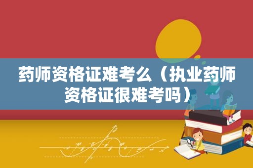 药师资格证难考么（执业药师资格证很难考吗）