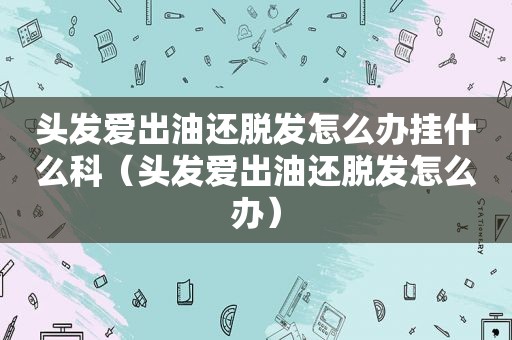 头发爱出油还脱发怎么办挂什么科（头发爱出油还脱发怎么办）