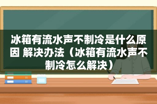冰箱有流水声不制冷是什么原因 解决办法（冰箱有流水声不制冷怎么解决）