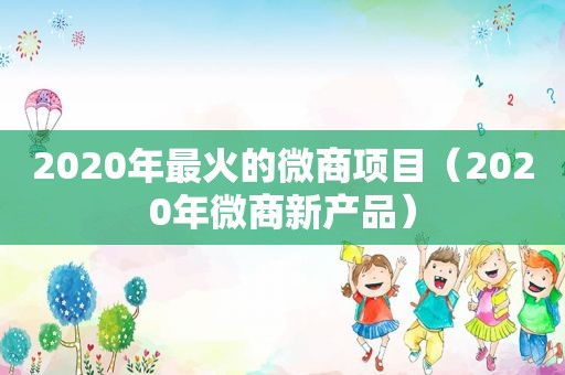2020年最火的微商项目（2020年微商新产品）