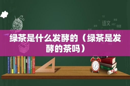 绿茶是什么发酵的（绿茶是发酵的茶吗）