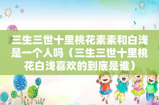 三生三世十里桃花素素和白浅是一个人吗（三生三世十里桃花白浅喜欢的到底是谁）