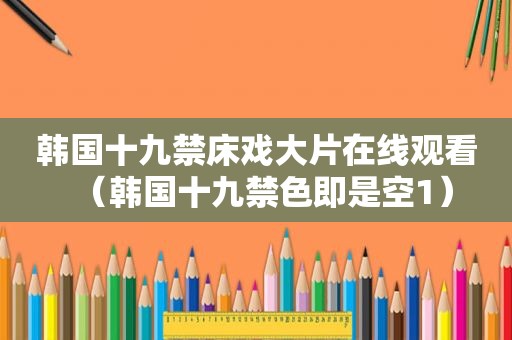 韩国十九禁床戏大片在线观看（韩国十九禁色即是空1）