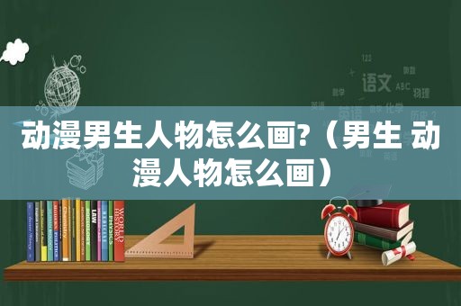 动漫男生人物怎么画?（男生 动漫人物怎么画）
