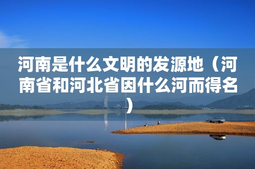 河南是什么文明的发源地（河南省和河北省因什么河而得名）