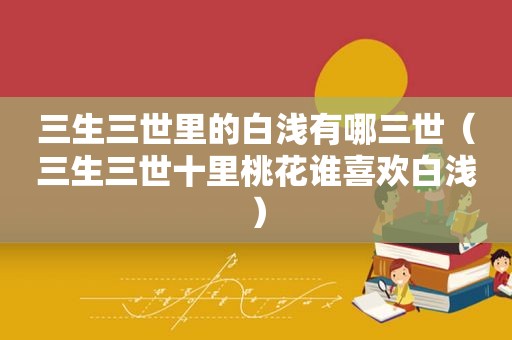 三生三世里的白浅有哪三世（三生三世十里桃花谁喜欢白浅）