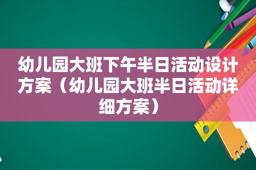 幼儿园大班下午半日活动设计方案（幼儿园大班半日活动详细方案）