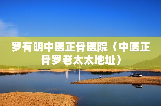 罗有明中医正骨医院（中医正骨罗老太太地址）