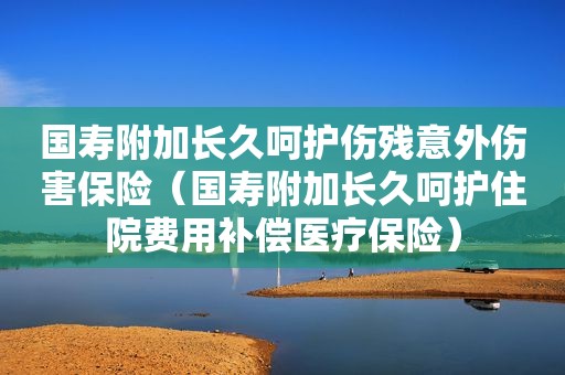 国寿附加长久呵护伤残意外伤害保险（国寿附加长久呵护住院费用补偿医疗保险）