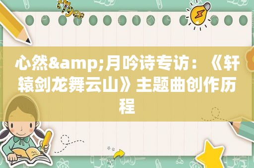 心然&月吟诗专访：《轩辕剑龙舞云山》主题曲创作历程  第1张