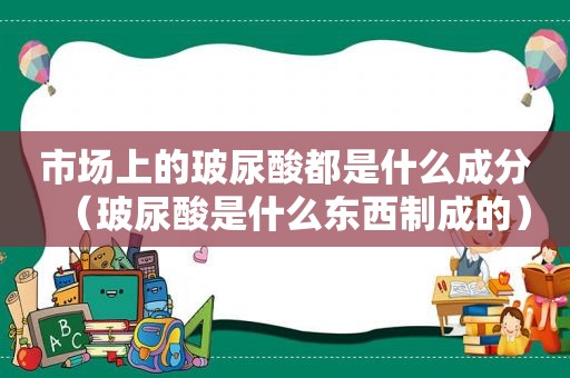 市场上的玻尿酸都是什么成分（玻尿酸是什么东西制成的）