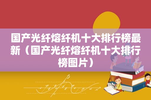 国产光纤熔纤机十大排行榜最新（国产光纤熔纤机十大排行榜图片）