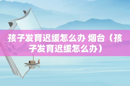 孩子发育迟缓怎么办 烟台（孩子发育迟缓怎么办）