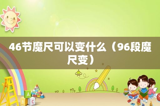 46节魔尺可以变什么（96段魔尺变）