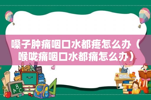 嗓子肿痛咽口水都疼怎么办（喉咙痛咽口水都痛怎么办）