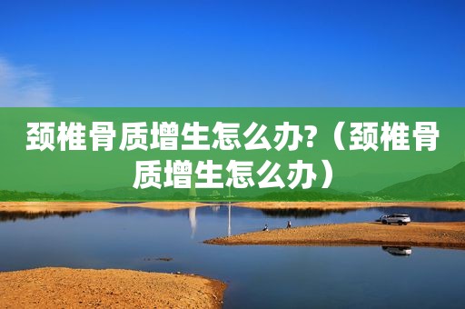 颈椎骨质增生怎么办?（颈椎骨质增生怎么办）