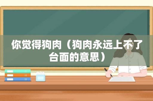 你觉得狗肉（狗肉永远上不了台面的意思）