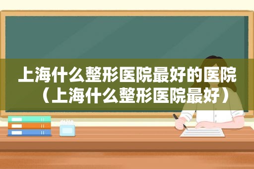上海什么整形医院最好的医院（上海什么整形医院最好）
