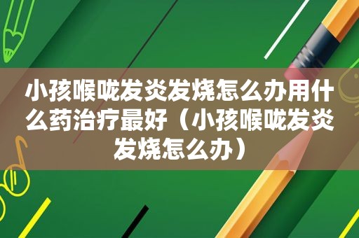 小孩喉咙发炎发烧怎么办用什么药治疗最好（小孩喉咙发炎发烧怎么办）