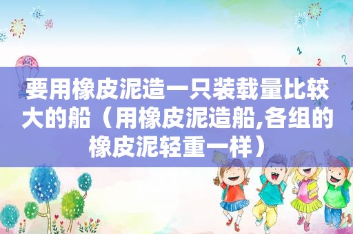 要用橡皮泥造一只装载量比较大的船（用橡皮泥造船,各组的橡皮泥轻重一样）
