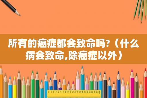 所有的癌症都会致命吗?（什么病会致命,除癌症以外）