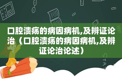 口腔溃疡的病因病机,及辨证论治（口腔溃疡的病因病机,及辨证论治论述）