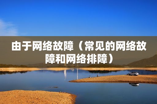 由于网络故障（常见的网络故障和网络排障）