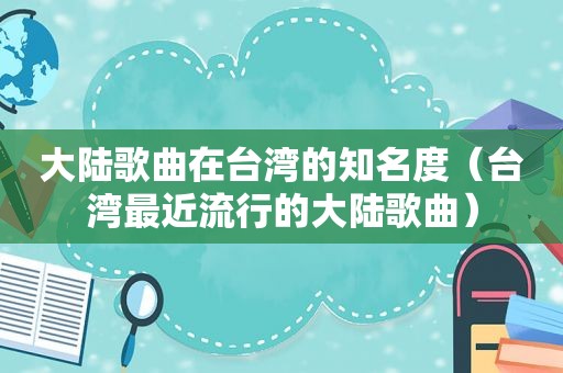 大陆歌曲在台湾的知名度（台湾最近流行的大陆歌曲）