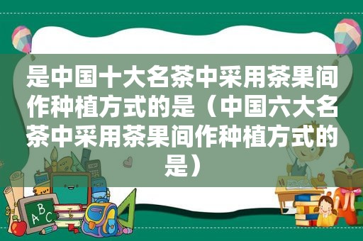 是中国十大名茶中采用茶果间作种植方式的是（中国六大名茶中采用茶果间作种植方式的是）